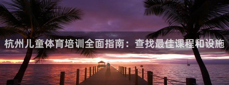 富联集团最新消息今天：杭州儿童体育培训全面指南：查找