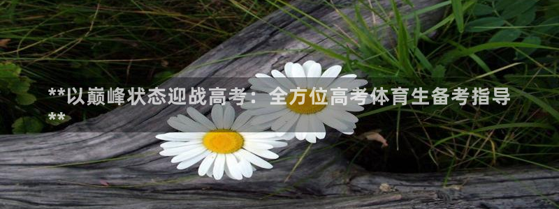 富联娱乐戚少风：**以巅峰状态迎战高考：全方位高考体